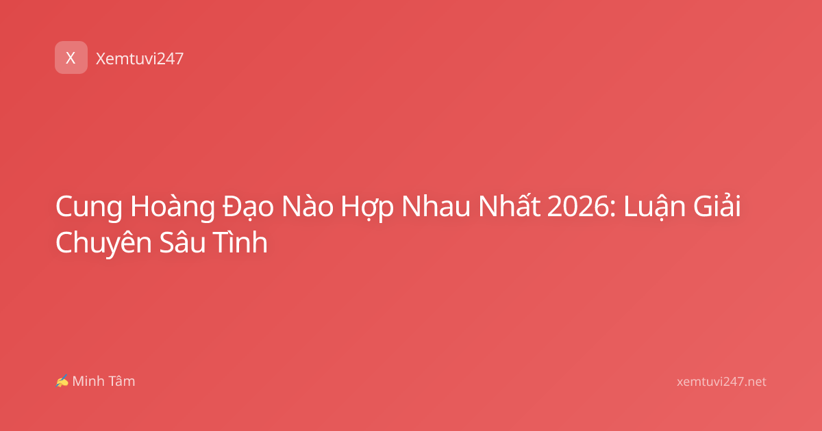 Cung Hoàng Đạo Nào Hợp Nhau Nhất 2026: Luận Giải Chuyên Sâu Tình
