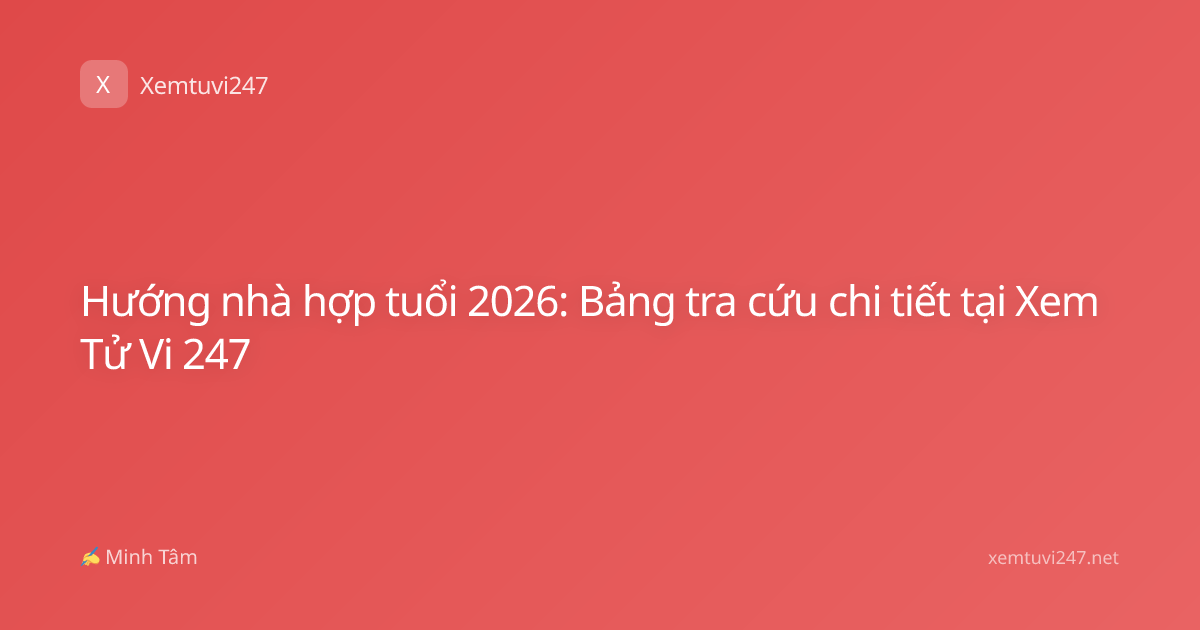 Hướng nhà hợp tuổi 2026: Bảng tra cứu chi tiết tại Xem Tử Vi 247
