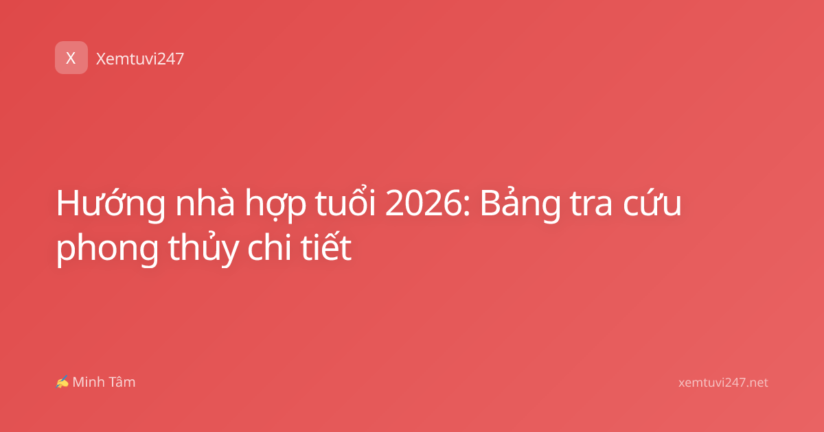 Hướng nhà hợp tuổi 2026: Bảng tra cứu phong thủy chi tiết