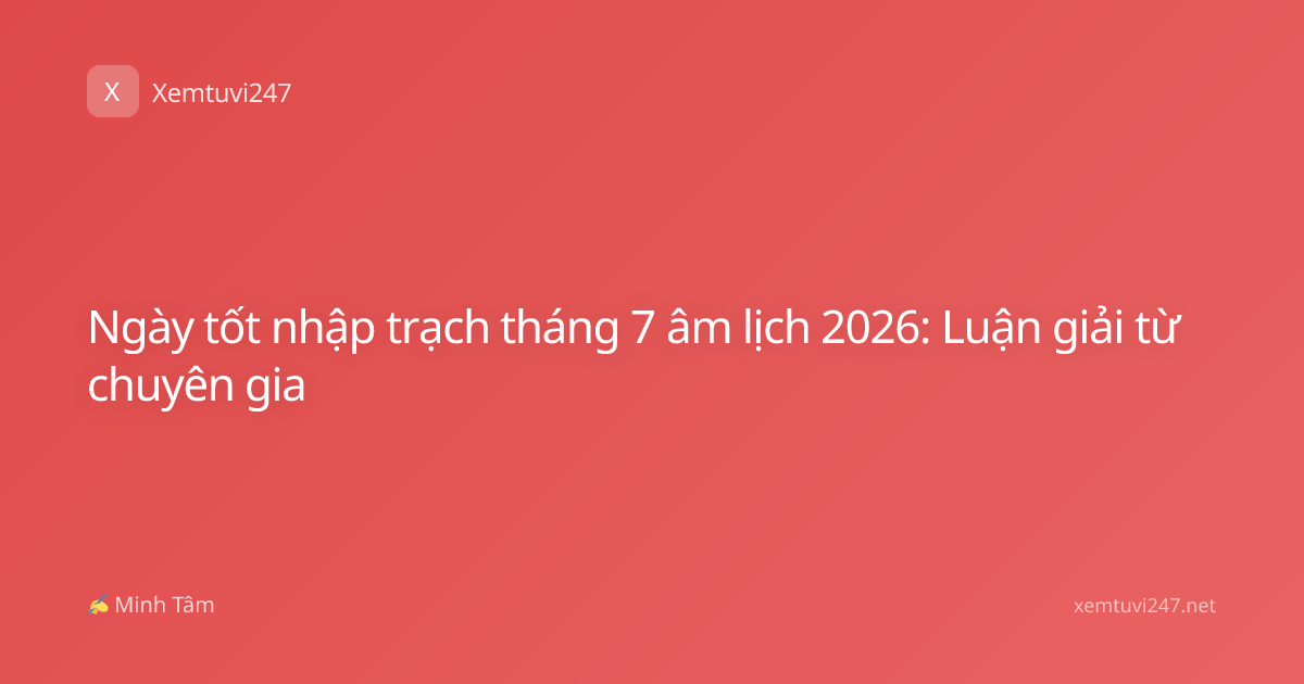 Ngày tốt nhập trạch tháng 7 âm lịch 2026: Luận giải từ chuyên gia