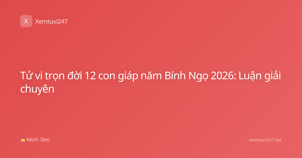 Tử vi trọn đời 12 con giáp năm Bính Ngọ 2026: Luận giải chuyên